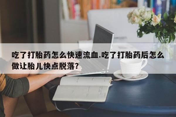 正品堕胎药咨询购买吃了打胎药怎么快速流血.吃了打胎药后怎么做让胎儿快点脱落？