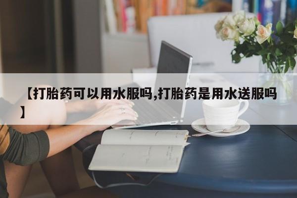 正品堕胎药咨询购买【打胎药可以用水服吗,打胎药是用水送服吗】