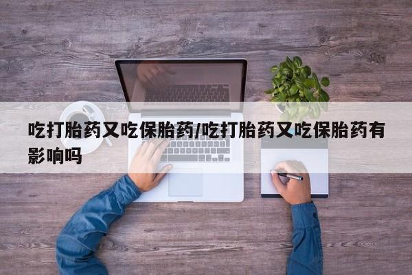 正品堕胎药咨询购买吃打胎药又吃保胎药/吃打胎药又吃保胎药有影响吗