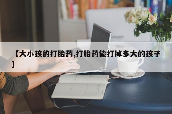 正品堕胎药咨询购买【大小孩的打胎药,打胎药能打掉多大的孩子】