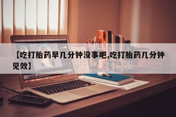 正品堕胎药咨询购买【吃打胎药早几分钟没事吧,吃打胎药几分钟见效】