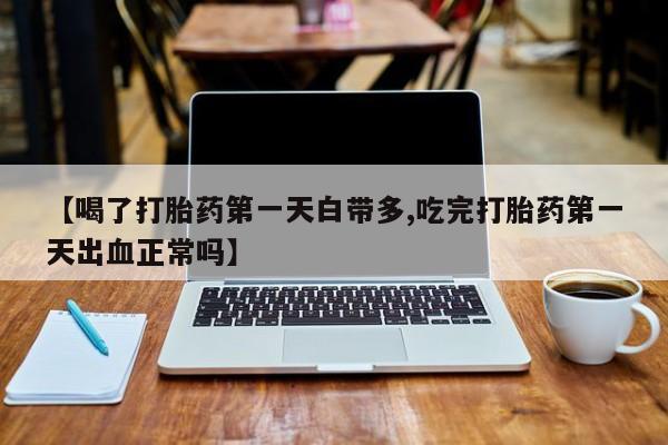 正品堕胎药咨询购买【喝了打胎药第一天白带多,吃完打胎药第一天出血正常吗】