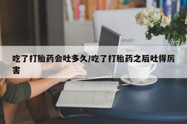 正品堕胎药咨询购买吃了打胎药会吐多久/吃了打胎药之后吐得厉害