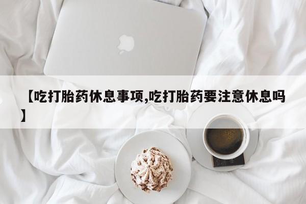 正品堕胎药咨询购买【吃打胎药休息事项,吃打胎药要注意休息吗】