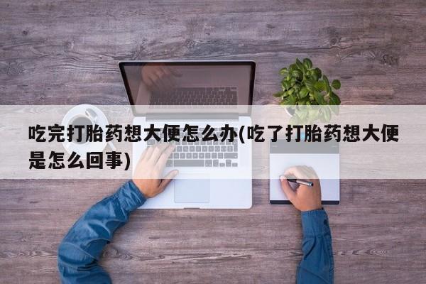 正品堕胎药咨询购买吃完打胎药想大便怎么办(吃了打胎药想大便是怎么回事)