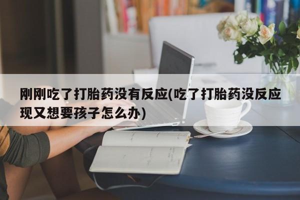 正品堕胎药咨询购买刚刚吃了打胎药没有反应(吃了打胎药没反应现又想要孩子怎么办)