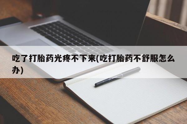 正品堕胎药咨询购买吃了打胎药光疼不下来(吃打胎药不舒服怎么办)