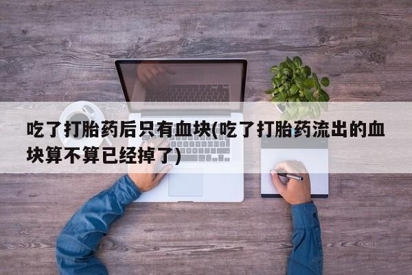 正品堕胎药咨询购买吃了打胎药后只有血块(吃了打胎药流出的血块算不算已经掉了)