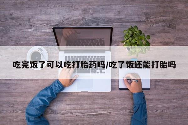 正品堕胎药咨询购买吃完饭了可以吃打胎药吗/吃了饭还能打胎吗