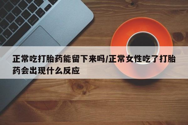 正品堕胎药咨询购买正常吃打胎药能留下来吗/正常女性吃了打胎药会出现什么反应