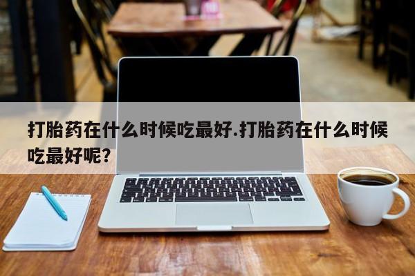 正品堕胎药咨询购买打胎药在什么时候吃最好.打胎药在什么时候吃最好呢？