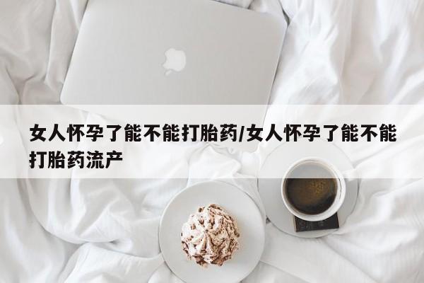 正品堕胎药咨询购买女人怀孕了能不能打胎药/女人怀孕了能不能打胎药流产