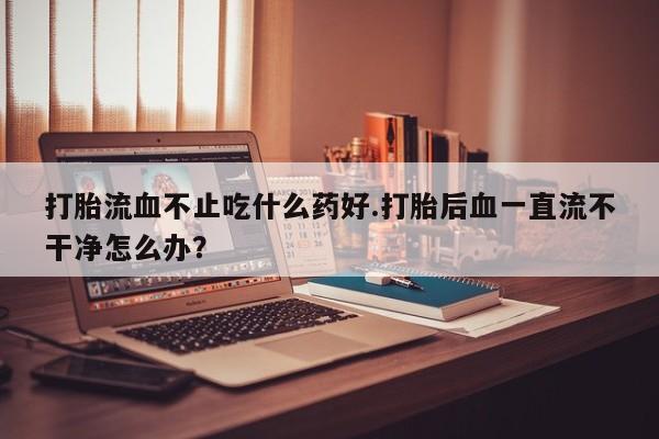 正品堕胎药咨询购买打胎流血不止吃什么药好.打胎后血一直流不干净怎么办？