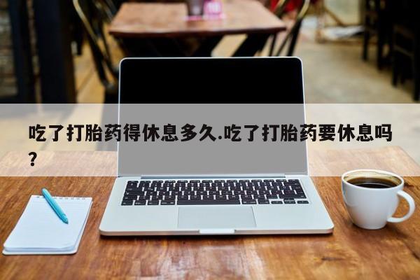 正品堕胎药咨询购买吃了打胎药得休息多久.吃了打胎药要休息吗？