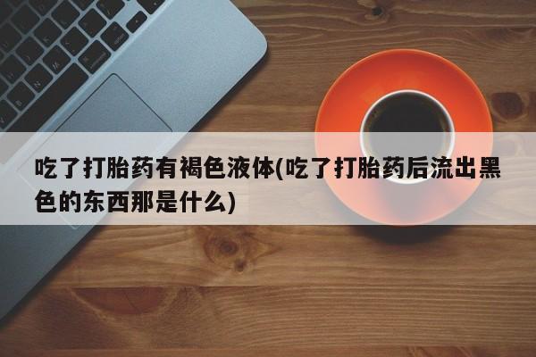 正品堕胎药咨询购买吃了打胎药有褐色液体(吃了打胎药后流出黑色的东西那是什么)