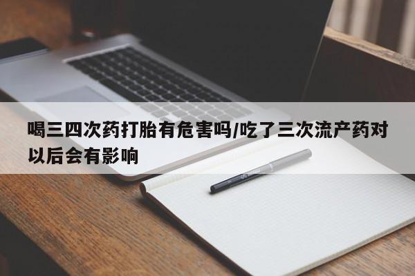 正品堕胎药咨询购买喝三四次药打胎有危害吗/吃了三次流产药对以后会有影响