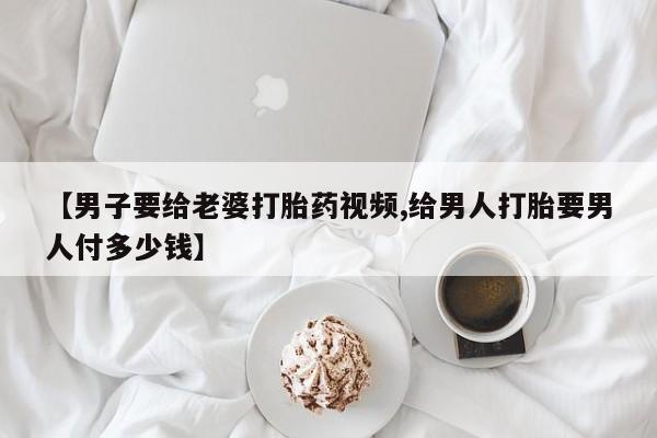 正品堕胎药咨询购买【男子要给老婆打胎药视频,给男人打胎要男人付多少钱】