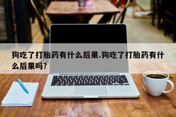 正品堕胎药咨询购买狗吃了打胎药有什么后果.狗吃了打胎药有什么后果吗？