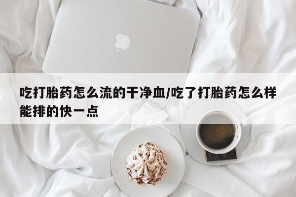 正品堕胎药咨询购买吃打胎药怎么流的干净血/吃了打胎药怎么样能排的快一点