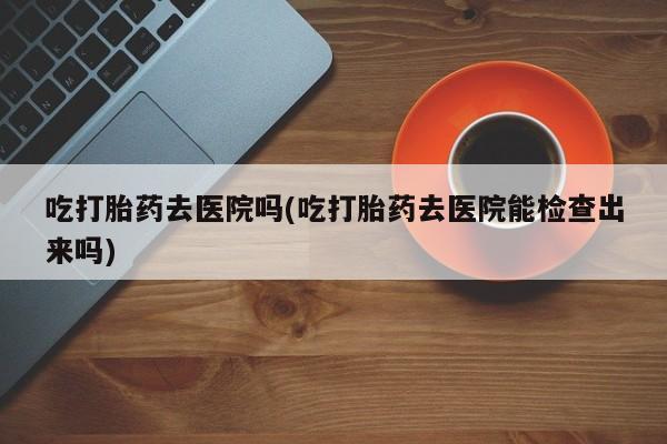 正品堕胎药咨询购买吃打胎药去医院吗(吃打胎药去医院能检查出来吗)