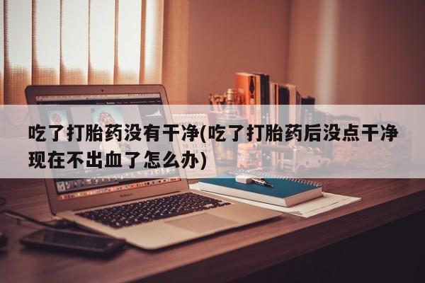 正品堕胎药咨询购买吃了打胎药没有干净(吃了打胎药后没点干净现在不出血了怎么办)