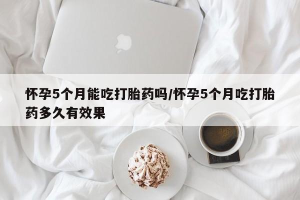 正品堕胎药咨询购买怀孕5个月能吃打胎药吗/怀孕5个月吃打胎药多久有效果