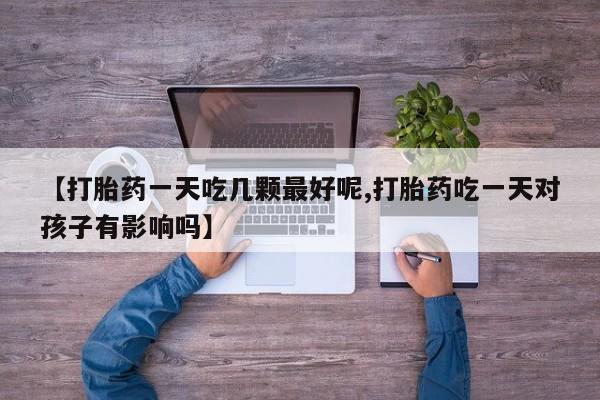 正品堕胎药咨询购买【打胎药一天吃几颗最好呢,打胎药吃一天对孩子有影响吗】