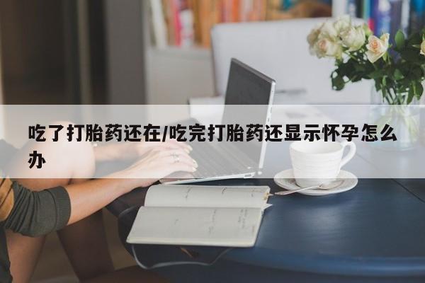 正品堕胎药咨询购买吃了打胎药还在/吃完打胎药还显示怀孕怎么办