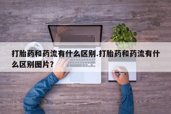 正品堕胎药咨询购买打胎药和药流有什么区别.打胎药和药流有什么区别图片？