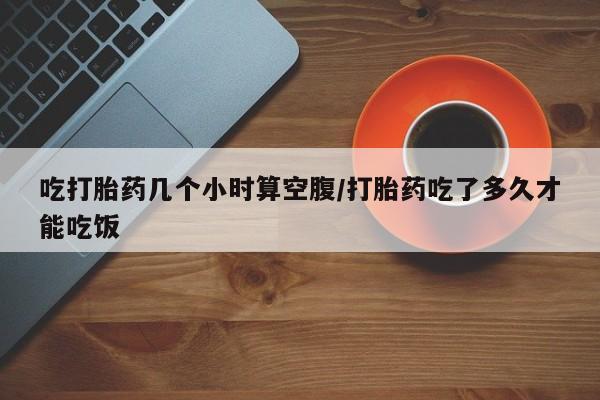 正品堕胎药咨询购买吃打胎药几个小时算空腹/打胎药吃了多久才能吃饭