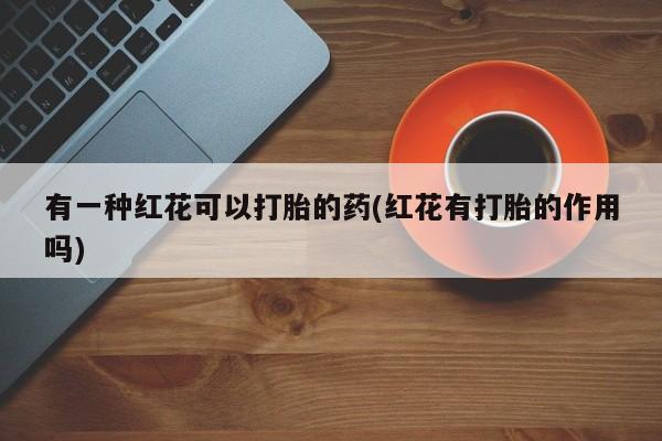 正品堕胎药咨询购买有一种红花可以打胎的药(红花有打胎的作用吗)