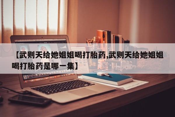 正品堕胎药咨询购买【武则天给她姐姐喝打胎药,武则天给她姐姐喝打胎药是哪一集】
