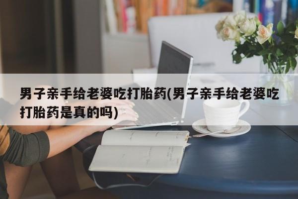 正品堕胎药咨询购买男子亲手给老婆吃打胎药(男子亲手给老婆吃打胎药是真的吗)