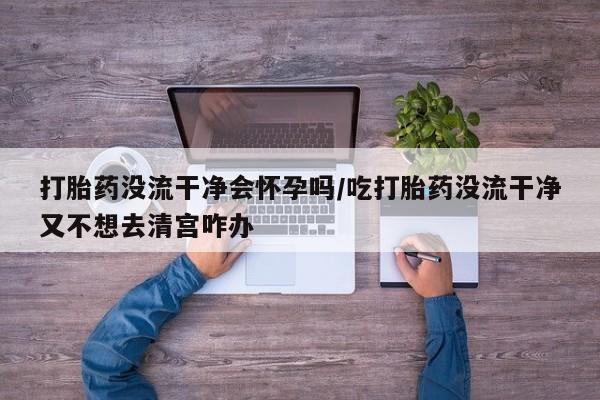 正品堕胎药咨询购买打胎药没流干净会怀孕吗/吃打胎药没流干净又不想去清宫咋办