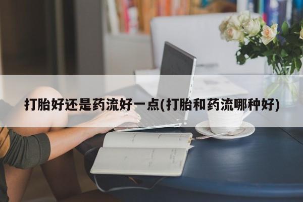 正品堕胎药咨询购买打胎好还是药流好一点(打胎和药流哪种好)