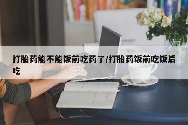 正品堕胎药咨询购买打胎药能不能饭前吃药了/打胎药饭前吃饭后吃