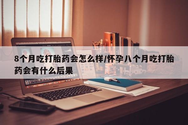 正品堕胎药咨询购买8个月吃打胎药会怎么样/怀孕八个月吃打胎药会有什么后果