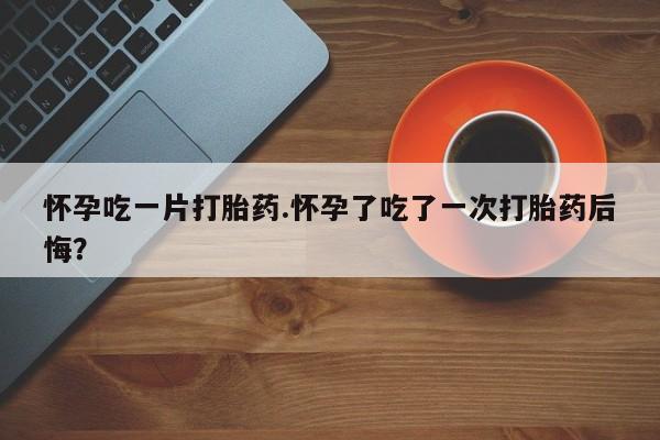 正品堕胎药咨询购买怀孕吃一片打胎药.怀孕了吃了一次打胎药后悔？