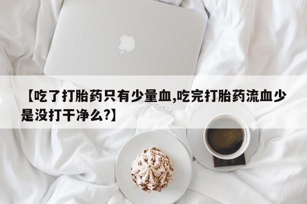 正品堕胎药咨询购买【吃了打胎药只有少量血,吃完打胎药流血少是没打干净么?】