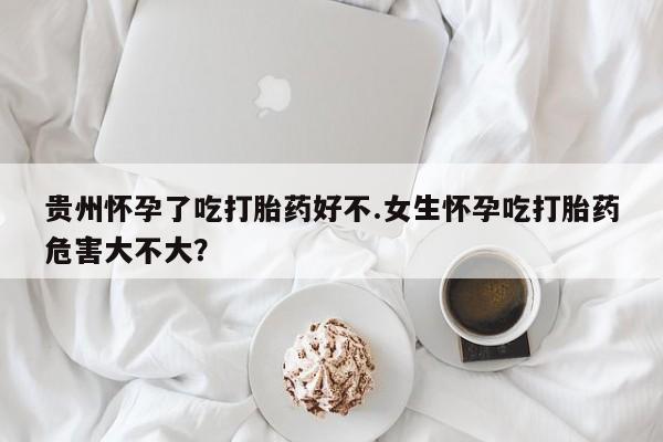 正品堕胎药咨询购买贵州怀孕了吃打胎药好不.女生怀孕吃打胎药危害大不大？