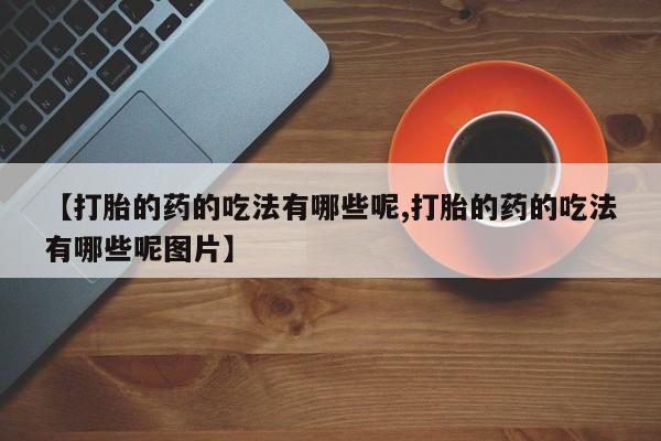 正品堕胎药咨询购买【打胎的药的吃法有哪些呢,打胎的药的吃法有哪些呢图片】