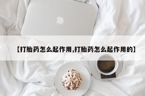 正品堕胎药咨询购买【打胎药怎么起作用,打胎药怎么起作用的】