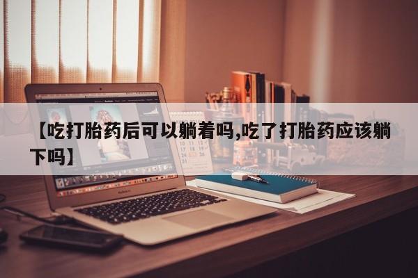 正品堕胎药咨询购买【吃打胎药后可以躺着吗,吃了打胎药应该躺下吗】