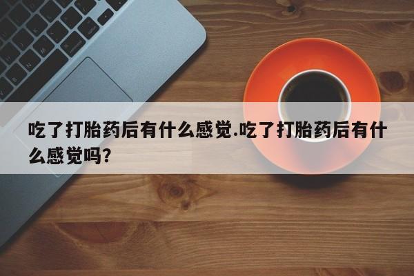 正品堕胎药咨询购买吃了打胎药后有什么感觉.吃了打胎药后有什么感觉吗？