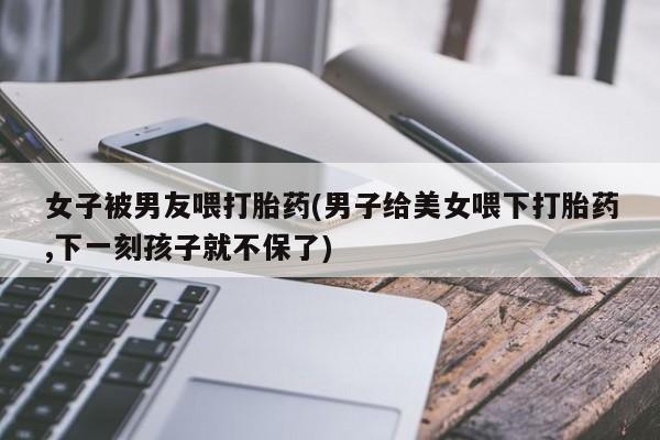 正品堕胎药咨询购买女子被男友喂打胎药(男子给美女喂下打胎药,下一刻孩子就不保了)