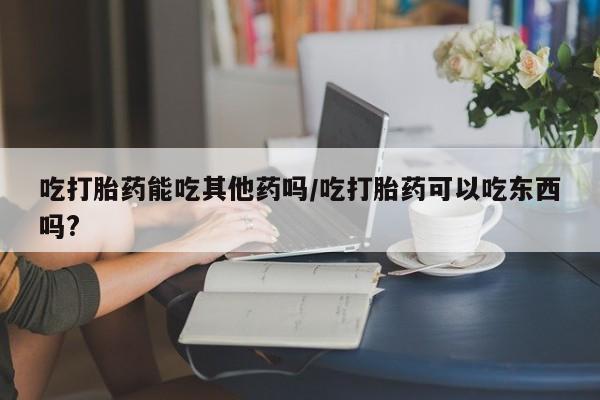正品堕胎药咨询购买吃打胎药能吃其他药吗/吃打胎药可以吃东西吗?