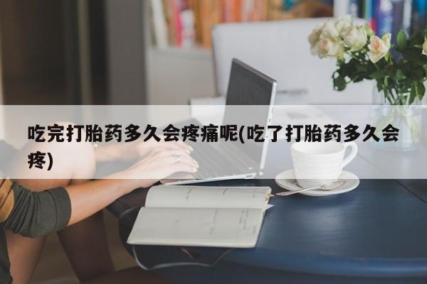 正品堕胎药咨询购买吃完打胎药多久会疼痛呢(吃了打胎药多久会疼)