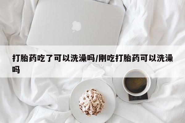 正品堕胎药咨询购买打胎药吃了可以洗澡吗/刚吃打胎药可以洗澡吗
