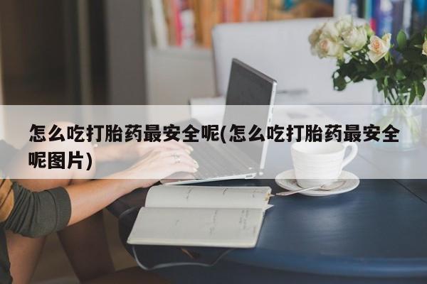 正品堕胎药咨询购买怎么吃打胎药最安全呢(怎么吃打胎药最安全呢图片)