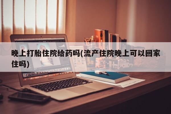 正品堕胎药咨询购买晚上打胎住院给药吗(流产住院晚上可以回家住吗)